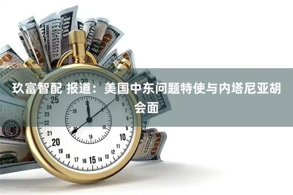 玖富智配 报道：美国中东问题特使与内塔尼亚胡会面