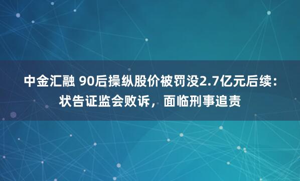 中金汇融 90后操纵股价被罚没2.7亿元后续：状告证监会败诉，面临刑事追责