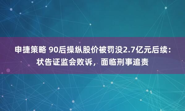 申捷策略 90后操纵股价被罚没2.7亿元后续：状告证监会败诉，面临刑事追责