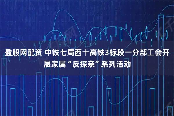 盈股网配资 中铁七局西十高铁3标段一分部工会开展家属“反探亲”系列活动