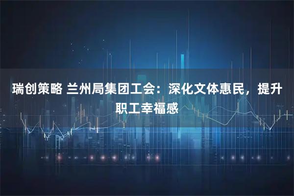 瑞创策略 兰州局集团工会：深化文体惠民，提升职工幸福感