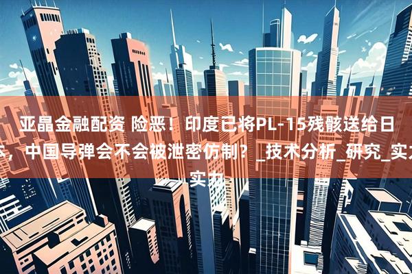 亚晶金融配资 险恶！印度已将PL-15残骸送给日本，中国导弹会不会被泄密仿制？_技术分析_研究_实力