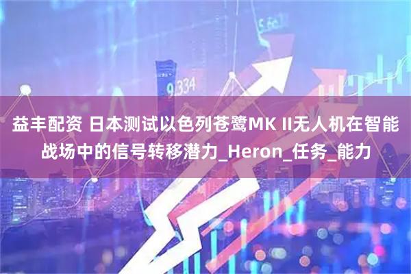 益丰配资 日本测试以色列苍鹭MK II无人机在智能战场中的信号转移潜力_Heron_任务_能力