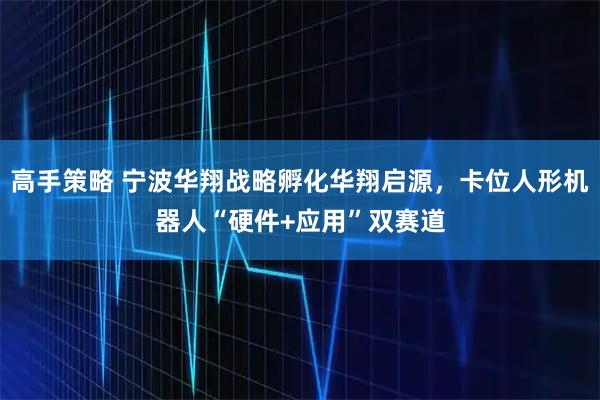 高手策略 宁波华翔战略孵化华翔启源，卡位人形机器人“硬件+应用”双赛道