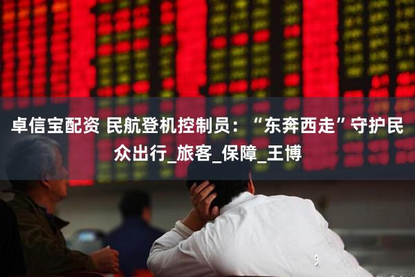 卓信宝配资 民航登机控制员：“东奔西走”守护民众出行_旅客_保障_王博