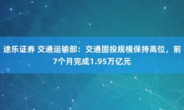 途乐证券 交通运输部：交通固投规模保持高位，前7个月完成1.95万亿元