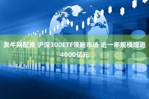 友牛网配资 沪深300ETF领跑市场 近一年规模增近4000亿元