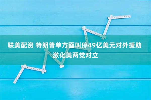 联美配资 特朗普单方面叫停49亿美元对外援助 激化美两党对立