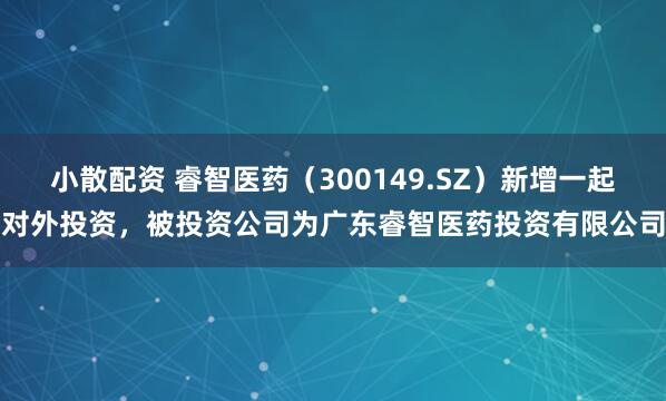小散配资 睿智医药（300149.SZ）新增一起对外投资，被投资公司为广东睿智医药投资有限公司