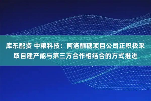 库东配资 中粮科技：阿洛酮糖项目公司正积极采取自建产能与第三方合作相结合的方式推进