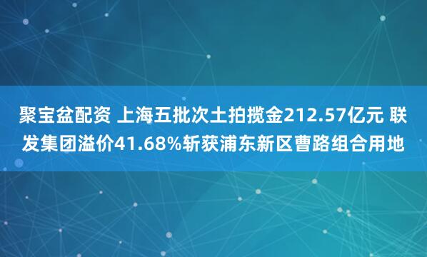 聚宝盆配资 上海五批次土拍揽金212.57亿元 联发集团溢价41.68%斩获浦东新区曹路组合用地