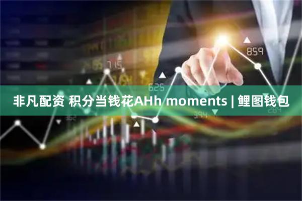 非凡配资 积分当钱花AHh moments | 鲤图钱包