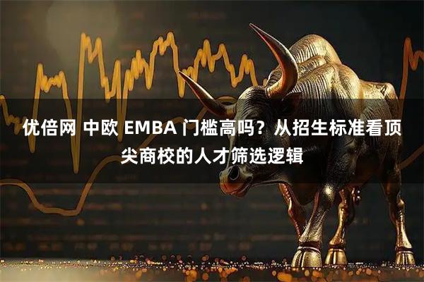 优倍网 中欧 EMBA 门槛高吗？从招生标准看顶尖商校的人才筛选逻辑