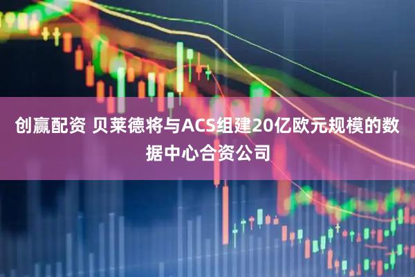 创赢配资 贝莱德将与ACS组建20亿欧元规模的数据中心合资公司