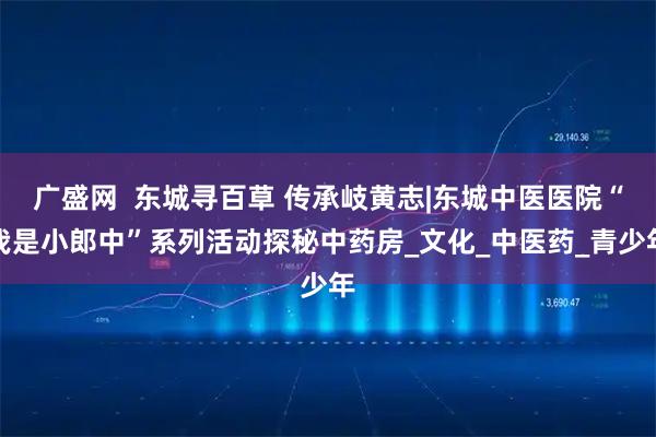 广盛网  东城寻百草 传承岐黄志|东城中医医院“我是小郎中”系列活动探秘中药房_文化_中医药_青少年