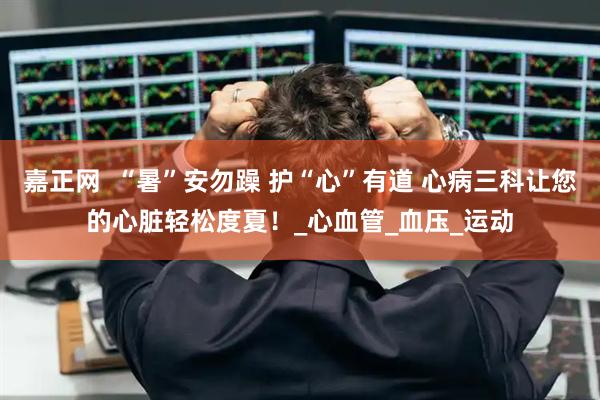 嘉正网  “暑”安勿躁 护“心”有道 心病三科让您的心脏轻松度夏！_心血管_血压_运动