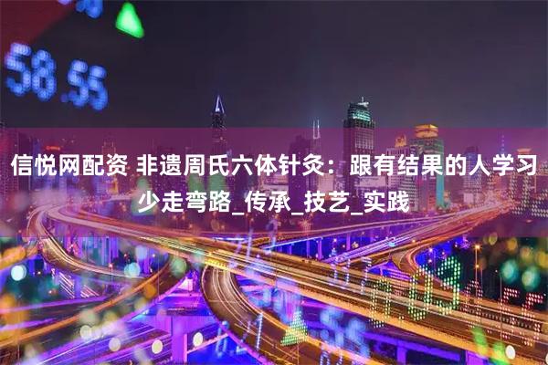 信悦网配资 非遗周氏六体针灸：跟有结果的人学习少走弯路_传承_技艺_实践