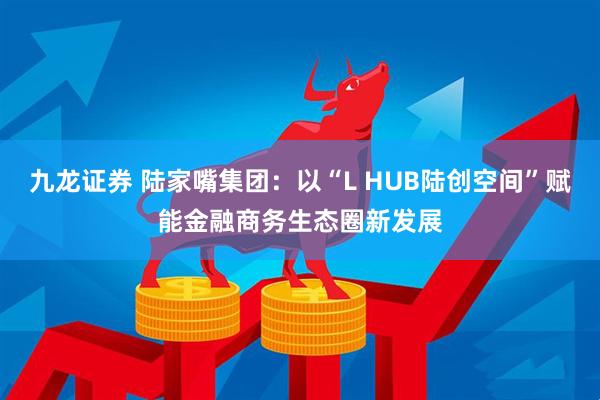 九龙证券 陆家嘴集团：以“L HUB陆创空间”赋能金融商务生态圈新发展