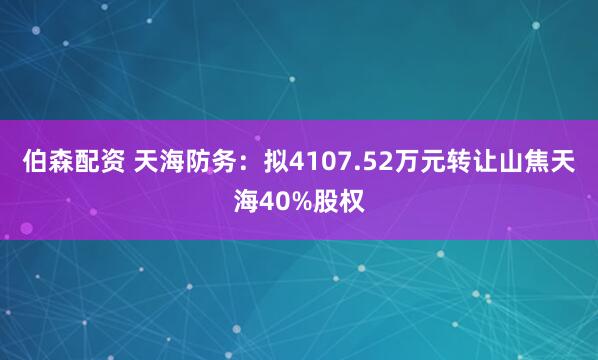 伯森配资 天海防务：拟4107.52万元转让山焦天海40%股权