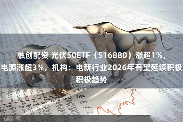 融创配资 光伏50ETF（516880）涨超1%，阳光电源涨超3%，机构：电新行业2026年有望延续积极趋势