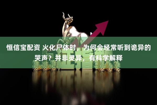 恒信宝配资 火化尸体时，为何会经常听到诡异的哭声？并非灵异，有科学解释