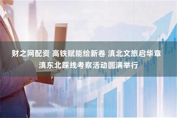 财之网配资 高铁赋能绘新卷 滇北文旅启华章  滇东北踩线考察活动圆满举行